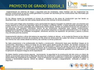 PROYECTO DE GRADO 102014_1
implementación de sistemas de riesgo y seguridad para los empleados, estas medidas solo las implementan las
grandes constructoras ya que los costos generados no pueden ser asumidos por los constructores más informales que
trabajan por fuera de estas firmas.
En los últimos meses ha aumentado el número de accidentes en las obras de construcción que han tenido un
desenlace fatal, los cuales han sido caídas desde techos y las victimas no tenían protección.
Por lo tanto para mitigar esta necesidad y como oportunidad de negocio innovador se pretende crear una empresa que
preste asesoría en el tema de seguridad, salud en el trabajo y ambiente (SSTA), a estas pequeñas empresas que no
cuentan con los recursos suficientes para implementar dichos planes, también se prestara el servicio de consultoría a
las personas que requieran información acerca de las condiciones necesarias para realizar construcciones,
especialmente aquellas de bajos recursos que por vez primera adquieran un lote para autoconstrucción y no tengan la
facilidad de acceso a las entidades encargadas, ofreciendo servicios de expedición de permisos y planos a precios
muy cómodos para los usuarios.
Implementación efectiva y eficaz del sistema de seguridad y trabajo en alturas; en la ciudad de Pereira en los últimos
meses ha aumentado el número de accidentes en las obras de construcción los cuales han tenido un desenlace fatal,
los mismos han sido caídas desde los techos y las victimas no tenían protección.
Se debe proporcionar a los profesionales de diseño y construcción, información base para identificar riesgos en la
construcción, eliminarlos o reducir el riesgo de una lesión grave desde la fase de diseño. Así también reconocer los
riesgos y descubrir peligros “ocultos” en el proceso de construcción y definir las causas raíz para los accidentes en
construcción como lo son la inadecuada planificación de la condiciones construcción inseguras en el sitio, la falta de
capacitación adecuada y no usar el equipo de protección proporcionado, deficiente aplicación de la capacitación y de
la aplicación de equipos inseguros de la capacitación
Se deben diseñar construcciones seguras, reconociendo la seguridad en la construcción del sitio como un criterio de
diseño, es el proceso para iniciar la seguridad de obras de construcción y salud en el diseño de un proyecto, establecer
desde diseño las expectativas de seguridad, incluir la perspectiva de construcción y operación, identificar en diseño el
proceso y herramientas seguras, control de calidad, revisión contrato y aseguramiento enfocado a calidad y
seguridad.
 
