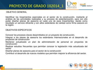 PROYECTO DE GRADO 102014_1
OBJETIVO GENERAL
Identificar los lineamientos esenciales en el sector de la construcción, mediante el
análisis de las actividades realizadas y su proceso de estandarización, para con ello
poder diseñar planes de asesoría en cada uno de esos lineamientos, dando como
resultado un servicio eficiente y con altos estándares de calidad como firma asesora en
la región.
OBJETIVOS ESPECIFICOS
Conocer los procesos claves desarrollados en un proyecto de construcción.
Integrar a los planes de asesoría los estándares internacionales en el desarrollo de
proyectos de construcción
Mantener actualizado un plan de administración de personal en proyectos de
construcción
Realizar estudios frecuentes que permitan conocer la legislación más actualizada del
sector
Diseñar planes de asesoría para el sector de la construcción
Contribuir al desarrollo de nuevos modelos que permitan mejorar la eficiencia del sector.
 