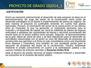 PROYECTO DE GRADO 102014_1
JUSTIFICACIÓN
Como se mencionó anteriormente el desarrollo de este proyecto se basa en el
aprovechamiento del auge del sector de la construcción como punto de
desarrollo estratégico en el diseño e implementación de planes de negocio. De
esta manera el proyecto es justificable teniendo en cuenta tres pilares
esenciales. Primero, el crecimiento del sector de la construcción en los últimos
años en Colombia, lo que ha generado un importante escenario para la
inversión y el desarrollo de capital, así como la viabilidad de planes de negocio
enfocados a satisfacer las necesidades de bienes y servicios provenientes del
mismo tanto en el sector público como privado. Segundo, el aprovechamiento
de la gran oferta de mano de obra y de fácil adquisición para el desarrollo de
actividades relacionadas con el sector en aras del desarrollo de proyectos de
construcción que permitan a la firma no solo consolidarse como una importante
firma Asesora y Consultora, sino también en una excelente opción para la
ejecución de proyectos del sector de la construcción. Tercero, finalmente
mediante el amplio conocimiento en cuanto a la contratación pública y los
nuevos modelos de licitación permiten a Asesorías Civiles M &
estar al alcance de prestar servicios al estado mediante licitación y desarrollar
así proyectos en el contexto del sector público
 