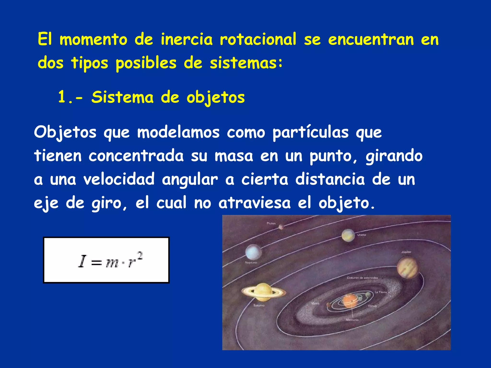 El momento de inercia rotacional se encuentran en dos tipos posibles de sistemas: 1.- Sistema de objetos Objetos que modelamos como partículas que tienen concentrada su masa en un punto, girando a una velocidad angular a cierta distancia de un eje de giro, el cual no atraviesa el objeto. 