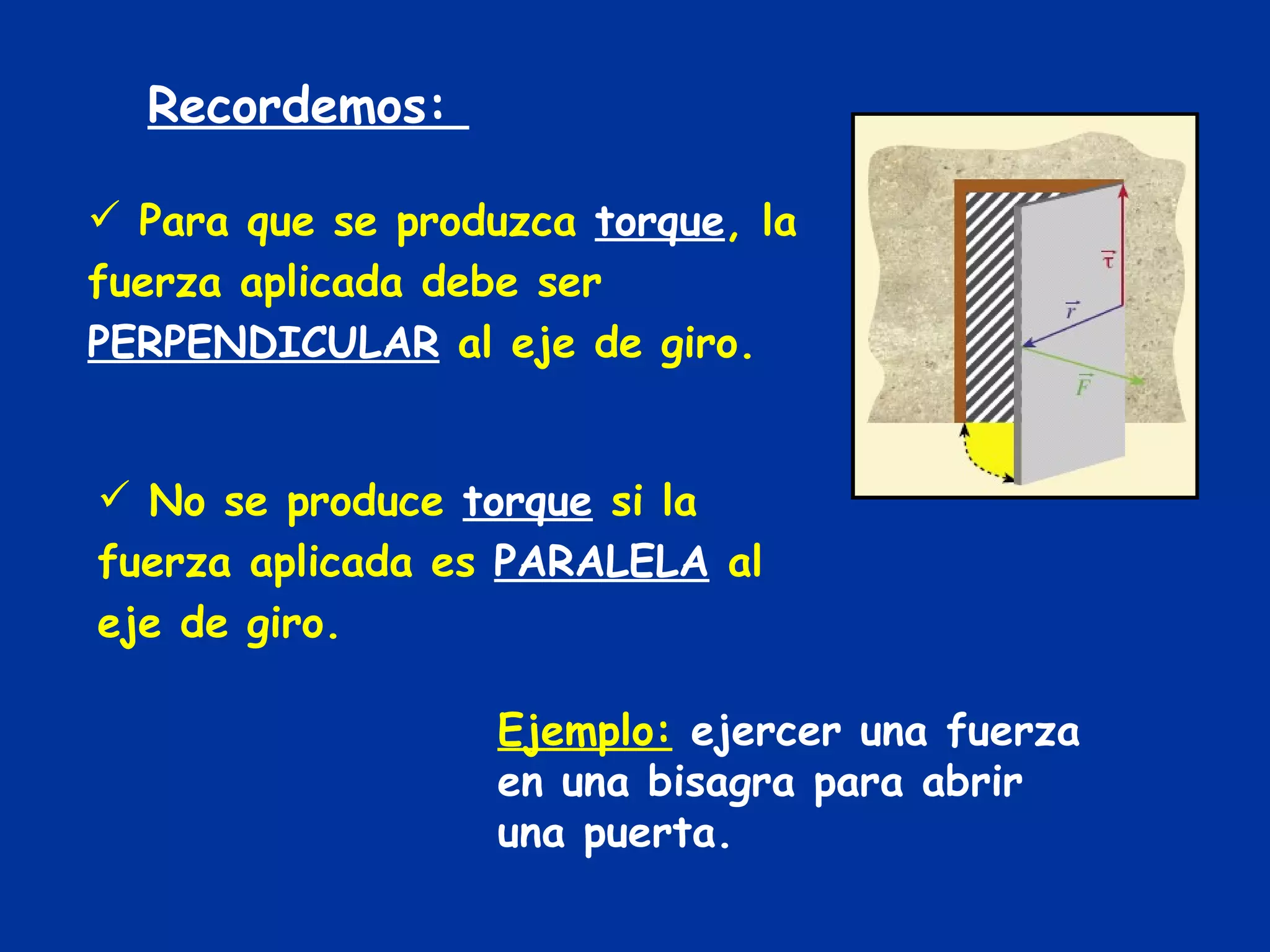 Recordemos:  Para que se produzca  torque , la fuerza aplicada debe ser  PERPENDICULAR  al eje de giro. No se produce  torque  si la fuerza aplicada es  PARALELA  al eje de giro. Ejemplo:  ejercer una fuerza en una bisagra para abrir una puerta. 