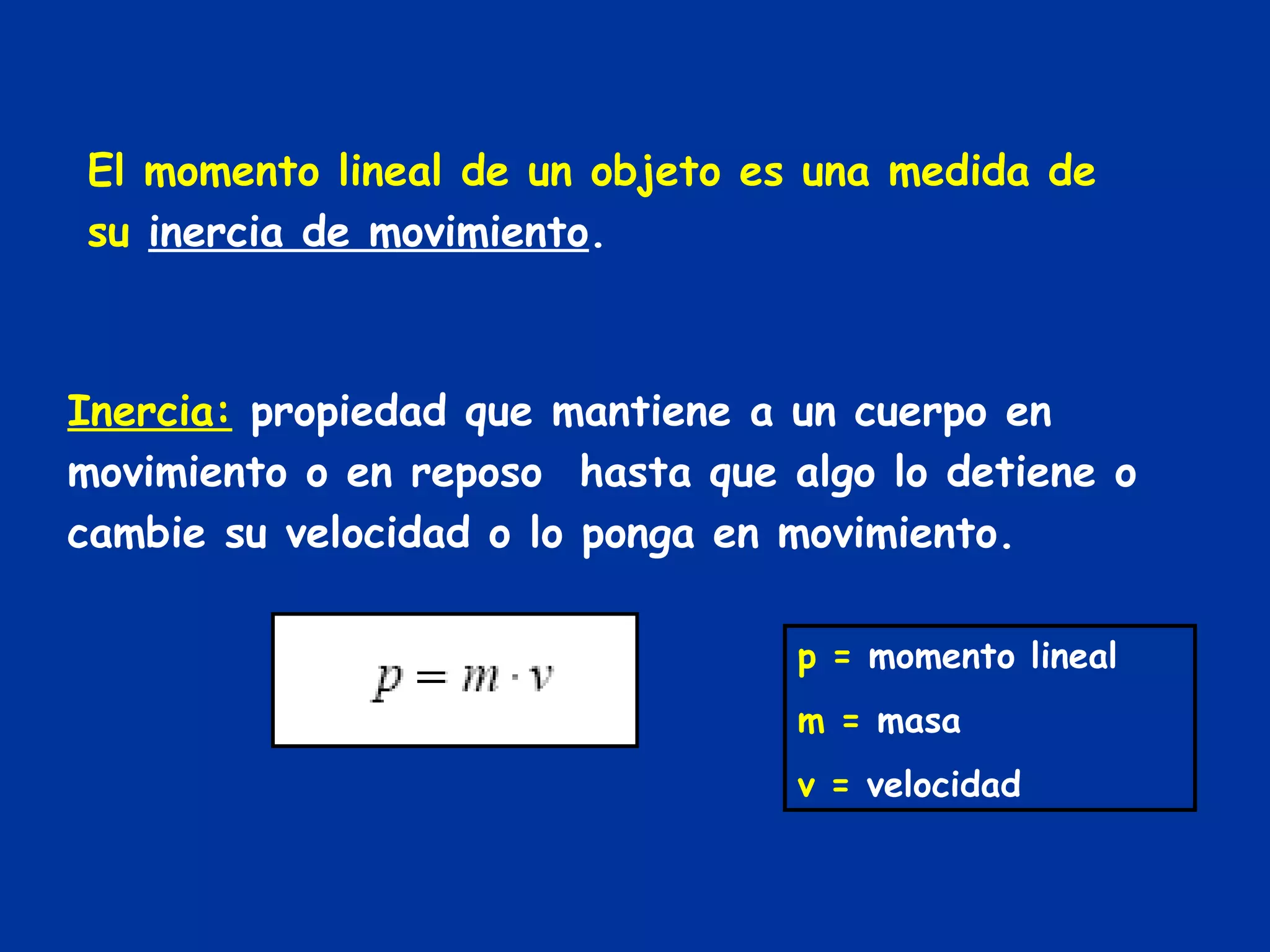 El momento lineal de un objeto es una medida de su  inercia de movimiento . Inercia:   propiedad que mantiene a un cuerpo en movimiento o en reposo  hasta que algo lo detiene o cambie su velocidad o lo ponga en movimiento. p =  momento lineal m =  masa v =  velocidad 