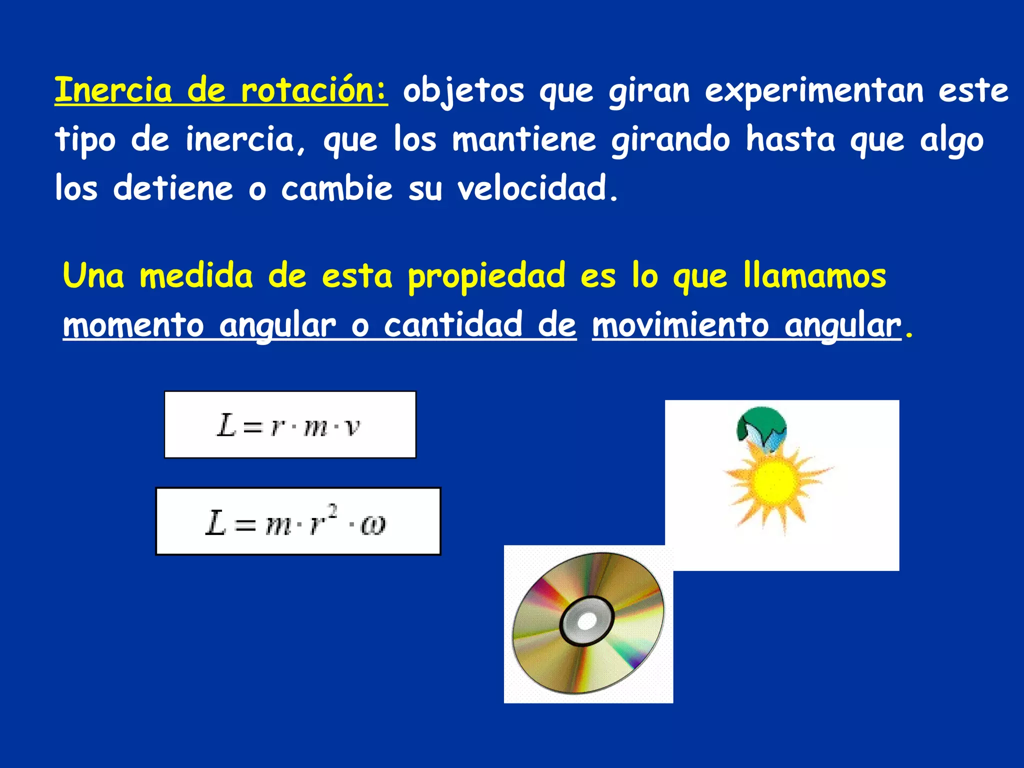 Inercia de rotación:   objetos que giran experimentan este tipo de inercia, que los mantiene girando hasta que algo los detiene o cambie su velocidad. Una medida de esta propiedad es lo que llamamos  momento angular o cantidad de   movimiento angular . 