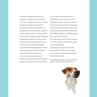 Os animais de estimação são cada vez mais

com seu animal de estimação gira em torno

frequentes no convívio das pessoas. Em muitos

de R$ 800,00 por ano no caso de cães, e cerca

casos, ele é considerado e tratado como um membro

de R$ 500,00 com gatos. Somente em ração foram

da família. Em Curitiba, 41% das residências

1,8 milhão de toneladas em 2012, com faturamento

têm cachorros como animais de estimação, 13%

de US$ 3,07 bilhões. Além de cães e gatos, outros

possuem gatos, e 10% outros animais domésticos.*

bichos demandaram estas vendas: no Brasil, cerca

O projeto “Momento Animal” contempla chamadas

de 5,6 milhões de pássaros e 2,5 milhões de peixes

de envolvimento de 30 segundos que trarão opiniões

têm um proprietário que os ame.

de veterinários e especialistas no assunto. Serão

Cães, gatos, pássaros, peixes, coelhos, tartarugas,

três materiais que irão apresentar dicas de como

entre outros, no Momento Animal, o melhor amigo

cuidar dos animais de estimação, abordando

é o astro da programação.

assuntos sobre alimentação, cuidados com a saúde

O projeto possui uma cota de patrocínio PRE,

e higienização do habitat. Tudo para aproveitar

que será exibido nas oito emissoras do estado,

os bons momentos com o melhor amigo.

e uma cota local para as praças: CUR, LON, MAR,

De acordo com a Associação Nacional dos

FOZ, CAV, PGR, GAV e PR3.

Fabricantes de Produtos para Animais de Estimação
(Anfalpet), o gasto médio de uma família brasileira

*Fonte: Marplan Brasil 2012 - Janeiro a Dezembro.
Mercado - Grande Curitiba / Universo Total.

 