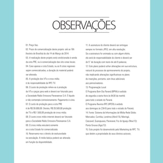 OBSERVAÇÕES
01. Preço fixo.

11. A assinatura do cliente deverá ser entregue

02. Prazo de comercialização deste projeto: até as 16h

sempre no formato JPEG, em alta resolução.

(horário de Brasília) do dia 14 de Março de 2014.

Se a assinatura for animada ou com algum efeito,

03. A realização deste projeto está condicionada à venda

ela será de responsabilidade do cliente e deverá ser

da cota PRE, ou à comercialização das oito cotas locais.

de 5” de duração com texto de até 8 palavras.

04. Caso apenas a cota Estado, ou as 8 cotas regionais

12. Este plano poderá sofrer alterações em sua estrutura,

sejam comercializadas, a duração do material poderá

natural do processo de aprimoramento do projeto,

ser alterada.

não implicando alterações significativas no plano

05. A produção dos VTs e cross mídia

de inserções, portanto, sem ônus adicionais

é de responsabilidade da RPC TV.

aos patrocinadores.

06. O custo de produção refere-se à produção

13. Programação Local:

de VTs e peças para web e deverá ser faturado para

O Programa Bom Dia Paraná (BPRA) é exibido

a Sociedade Rádio Emissora Paranaense S.A. É líquido

de segunda a sexta-feira às 6h30 da manhã

e não contempla comissionamento. Pagamento à vista.

para todo o estado do Paraná.

07. O custo de produção para a cota PRE

O Programa Revista RPC (RPCR) é exibido

é de R$ 30.000,00. Destes, R$ 28.500,00 produção

aos domingos às 23h10 para todo o estado do Paraná.

de TV e R$ 1.500,00 produção de cross mídia.

14. Fonte: Sistema de Informações de Mídia Rede Globo.

08. O custo cross mídia internet deverá ser faturado

Mercados: Curitiba, Londrina (Abril/13), Maringá,

para a Sociedade Rádio Emissora Paranaense S.A.

Cascavel, Guarapuava, Paranavaí, Foz do Iguaçu (Nov/12);

09. O cross mídia veiculará somente

Ponta Grossa (Ago/12).

se a cota Estado for comercializada.

15. Este projeto foi desenvolvido pelo Marketing da RPC TV,

10. Reservamo-nos o direito de exclusividade

que detém a propriedade de seus direitos autorais.

na veiculação. A mídia básica poderá ser alterada
em função da disponibilidade.

 