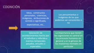 COGNICIÓN
Ideas, constructos
personales, creencias,
imágenes, atribuciones de
sentido o significado,
expectativas, etc..
Los pensamientos o
imágenes de los que
podemos ser conscientes o
no
Valoración de
acontecimientos hecha por
el individuo y referida a
eventos temporales
pasados, actuales o
esperados.
La importancia que tienen
las cogniciones es central en
los procesos humanos en
general y en la génesis de
los trastornos mentales en
particular
 