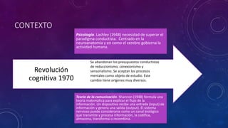 CONTEXTO
Revolución
cognitiva 1970
Se abandonan los presupuestos conductistas
de reduccionismo, conexionismo y
sensorialismo. Se aceptan los procesos
mentales como objeto de estudio. Este
cambio tiene orígenes muy diversos.
Psicología. Lashley (1948) necesidad de superar el
paradigma conductista. Centrado en la
neuroanatomía y en como el cerebro gobierna la
actividad humana.
Teoría de la comunicación. Shannon (1948) formula una
teoría matemática para explicar el flujo de la
información. Un dispositivo recibe una entrada (input) de
información y genera una salida (output). El sistema
nervioso puede considerarse como un canal biológico
que transmite y procesa información, la codifica,
almacena, transforma o recombina.
 
