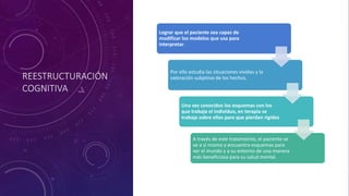REESTRUCTURACIÓN
COGNITIVA
Lograr que el paciente sea capaz de
modificar los modelos que usa para
interpretar.
Por ello estudia las situaciones vividas y la
valoración subjetiva de los hechos.
Una vez conocidos los esquemas con los
que trabaja el individuo, en terapia se
trabaja sobre ellos para que pierdan rigidez
A través de este tratamiento, el paciente se
ve a sí mismo y encuentra esquemas para
ver el mundo y a su entorno de una manera
más beneficiosa para su salud mental.
 