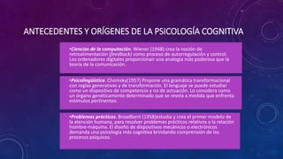 ANTECEDENTES Y ORÍGENES DE LA PSICOLOGÍA COGNITIVA
•Ciencias de la computación. Wiener (1948) crea la noción de
retroalimentación (feedback) como proceso de autorregulación y control.
Los ordenadores digitales proporcionan una analogía más poderosa que la
teoría de la comunicación.
•Psicolingüística. Chomsky(1957) Propone una gramática transformacional
con reglas generativas y de transformación. El lenguaje se puede estudiar
como un dispositivo de competencia y no de actuación. Lo considera como
un órgano genéticamente determinado que se revela a medida que enfrenta
estímulos pertinentes.
•Problemas prácticos. Broadbent (1958)estudia y crea el primer modelo de
la atención humana, para resolver problemas prácticos relativos a la relación
hombre-máquina. El diseño de dispositivos mecánicos o electrónicos
demanda una psicología más cognitiva brindando comprensión de los
procesos psíquicos.
 