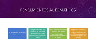 PENSAMIENTOS AUTOMÁTICOS
Se definen por su carácter
impuesto
Son pensamientos que
aparecen en el fluir del
pensamiento normal y
condicionan su dirección o
curso
Se les atribuye una certeza
absoluta, por eso no
son cuestionados y
condicionan la conducta y
el afecto.
En general son breves,
telegramáticos, pueden
ser verbales o aparecer en
forma de imágenes, a la
persona
 