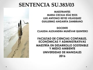 SENTENCIA SU.383/03
MAESTRANTES
MARIA CECILIA DÍAZ RIOS
LUIS ANTONIO REYES VELÁSQUEZ
GUILLERMO ANGARITA ZAMBRANO
DOCENTE
CLAUDIA ALEXANDRA MUNÉVAR QUINTERO
FACULTAD DE CIENCIAS CONTABLES,
ECONÓMICAS Y ADMINISTRATIVAS
MAESTRÍA EN DESARROLLO SOSTENIBLE
Y MEDIO AMBIENTE
UNIVERSIDAD DE MANIZALES
2016
 