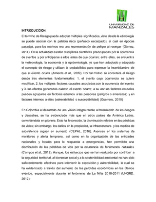 INTRODUCCION
El termino de Riesgo puede adoptar múltiples significados, visto desde la etimología
se puede asociar con la palabra risco (peñasco escarpado), el cual en épocas
pasadas, para los marinos era una representación de peligro al navegar (Gómez,
2014). En la actualidad existen disciplinas científicas preocupadas por la ocurrencia
de eventos y por anticiparse a ellos antes de que ocurran; entre ellas, se encuentra
la meteorología, la economía y la epidemiología, ya que han adoptado y adaptado
el concepto de riesgo y utilizan la probabilidad para expresar la incertidumbre de
que el evento ocurra (Almeida et al., 2009). Por tal motivo se considera el riesgo
desde tres elementos fundamentales: 1. el evento cuya ocurrencia se quiere
modificar, 2. los múltiples factores causales asociados con la ocurrencia del evento
y 3. los efectos generados cuando el evento ocurre; a su vez los factores causales
pueden agruparse en factores externos a las personas (peligros o amenazas) y en
factores internos a ellas (vulnerabilidad o susceptibilidad) (Guerrero, 2010)
En Colombia el desarrollo de una visión integral frente al tratamiento de los riesgos
y desastres, se ha evidenciado más que en otros países de América Latina,
convirtiéndola en pionera. Esto ha favorecido, la disminución relativa en las pérdidas
de vidas; sin embargo, los daños en la propiedad, la infraestructura y los medios de
subsistencia siguen en aumento (CEPAL, 2016). Avances en los sistemas de
monitoreo y alerta temprana, así como en la organización de las entidades
nacionales y locales para la respuesta a emergencias, han permitido una
disminución de las pérdidas de vida por la ocurrencia de fenómenos naturales
(Campos et al., 2012). Aunque, los esfuerzos que se han realizado por contribuir a
la seguridad territorial, al bienestar social y a la sostenibilidad ambiental no han sido
suficientemente efectivos para intervenir la exposición y vulnerabilidad, lo cual se
ha evidenciado a través del aumento de las pérdidas económicas en los últimos
eventos, especialmente durante el fenómeno de La Niña 2010-2011 (UNGRD,
2012).
 