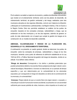 Por lo anterior se realizó un ejercicio de revisión y análisis de diferentes documentos
que inciden en el ordenamiento territorial, como son los planes de desarrollo, de
ordenamiento territorial, de gestión ambiental y del riesgo, realizados para tres
municipios ubicados en dos regiones diferentes, como lo son Calarcá en el Quindío
y Mosquera en Cundinamarca pertenecientes a la Región Andina y Tolú en Sucre a
la Región Caribe. Esto nos permitiría establecer un análisis de los puntos de
encuentro basados en los conceptos amenaza, vulnerabilidad y riesgo, que se
evidencian en los tres municipios y en las dos regiones, además de generar un
punto de vista relacionando con el papel que cumple la gestión de riesgos en la
construcción de un modelo de desarrollo sostenible.
AMENAZA, VULNERABILIDAD Y RIESGO EN LA PLANEACION DEL
DESARROLLO Y EL ORDENAMIENTO TERRITORIAL
A continuación se presenta un cuadro general, donde se relacionan los puntos de
encuentro sobre los conceptos de amenaza, vulnerabilidad y riesgo en los tres
municipios, teniendo como punto de referencia la definición establecida en la Ley
1523 de 2012, o Política Nacional de gestión del riesgo de desastres, donde en su
artículo 4 se definen estos criterios:
¨Riesgo de desastres: Corresponde a los daños o pérdidas potenciales que
pueden presentarse debido a los eventos físicos peligrosos de origen natural, socio-
natural tecnológico, fitosanitario o humano no intencional, en un período de tiempo
específico y que son determinados por la vulnerabilidad de los elementos
expuestos; por consiguiente el riesgo de desastres se deriva de la combinación de
la amenaza y la vulnerabilidad.¨
¨Amenaza: Peligro latente de que un evento físico de origen natural, o causado, o
inducidopor laacción humanade manera accidental, se presente con una severidad
suficiente para causar pérdida de vidas, lesiones u otros impactos en la salud, así
 