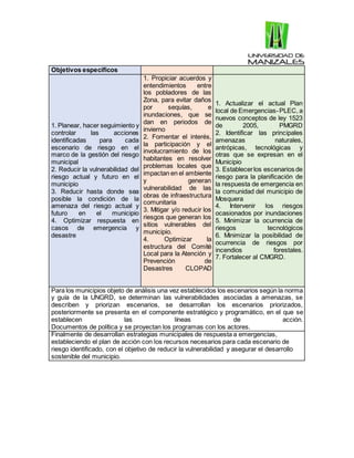 Objetivos específicos
1. Planear, hacer seguimiento y
controlar las acciones
identificadas para cada
escenario de riesgo en el
marco de la gestión del riesgo
municipal
2. Reducir la vulnerabilidad del
riesgo actual y futuro en el
municipio
3. Reducir hasta donde sea
posible la condición de la
amenaza del riesgo actual y
futuro en el municipio
4. Optimizar respuesta en
casos de emergencia y
desastre
1. Propiciar acuerdos y
entendimientos entre
los pobladores de las
Zona, para evitar daños
por sequías, e
inundaciones, que se
dan en periodos de
invierno
2. Fomentar el interés,
la participación y el
involucramiento de los
habitantes en resolver
problemas locales que
impactan en el ambiente
y generan
vulnerabilidad de las
obras de infraestructura
comunitaria
3. Mitigar y/o reducir los
riesgos que generan los
sitios vulnerables del
municipio.
4. Optimizar la
estructura del Comité
Local para la Atención y
Prevención de
Desastres CLOPAD
1. Actualizar el actual Plan
local de Emergencias-PLEC, a
nuevos conceptos de ley 1523
de 2005, PMGRD
2. Identificar las principales
amenazas naturales,
antrópicas, tecnológicas y
otras que se expresan en el
Municipio
3. Establecerlos escenarios de
riesgo para la planificación de
la respuesta de emergencia en
la comunidad del municipio de
Mosquera
4. Intervenir los riesgos
ocasionados por inundaciones
5. Minimizar la ocurrencia de
riesgos tecnológicos
6. Minimizar la posibilidad de
ocurrencia de riesgos por
incendios forestales.
7. Fortalecer al CMGRD.
Para los municipios objeto de análisis una vez establecidos los escenarios según la norma
y guía de la UNGRD, se determinan las vulnerabilidades asociadas a amenazas, se
describen y priorizan escenarios, se desarrollan los escenarios priorizados,
posteriormente se presenta en el componente estratégico y programático, en el que se
establecen las líneas de acción.
Documentos de política y se proyectan los programas con los actores.
Finalmente de desarrollan estrategias municipales de respuesta a emergencias,
estableciendo el plan de acción con los recursos necesarios para cada escenario de
riesgo identificado, con el objetivo de reducir la vulnerabilidad y asegurar el desarrollo
sostenible del municipio.
 