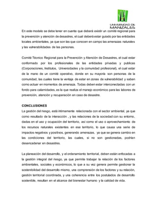 En este modelo se debe tener en cuenta que deberá existir un comité regional para
la prevención y atención de desastres, el cual deberá estar guiado por las entidades
locales ambientales, ya que son las que conocen en campo las amenazas naturales
y las vulnerabilidades de las personas.
Comité Técnico Regional para la Prevención y Atención de Desastres, el cual estar
conformado por los profesionales de las entidades privadas y publicas
(Corporaciones, Institutos, Universidades y la comunidad profesional), el cual estar
de la mano de un comité operativo, donde en su mayoría son personas de la
comunidad, las cuales tiene la ventaja de estar en zonas de vulnerabilidad y saben
como actuar en momentos de amenaza. Todas deben estar interconectadas con un
fondo para calamidades, es la que realiza el manejo económico para las labores de
prevención, atención y recuperación en caso de desastre.
CONCLUSIONES
La gestión del riesgo, está íntimamente relacionada con el sector ambiental, ya que
como resultado de la interacción , y las relaciones de la sociedad con su entorno,
dadas en el uso y ocupación del territorio, así como el uso o aprovechamiento de
los recursos naturales existentes en ese territorio, lo que causa una serie de
impactos negativos y positivos, generando amenazas, ya que se genera cambio en
las condiciones del territorio, las cuales, si no son gestionadas, podrían
desencadenar en desastres.
La planeación del desarrollo, y el ordenamiento territorial, deben están enfocadas a
la gestión integral del riesgo, ya que permite trabajar la relación de los factores
ambientales, sociales y económicos, lo que a su vez genera permite gestionar la
sostenibilidad del desarrollo mismo, una comprensión de los factores y su relación,
gestión territorial coordinada, y una coherencia entre los postulados de desarrollo
sostenible, resultan en el alcance del bienestar humano y la calidad de vida.
 