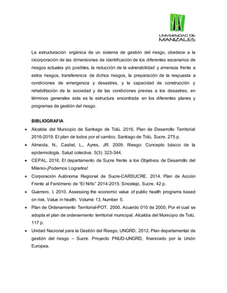La estructuración orgánica de un sistema de gestión del riesgo, obedece a la
incorporación de las dimensiones de identificación de los diferentes escenarios de
riesgos actuales y/o posibles, la reducción de la vulnerabilidad y amenaza frente a
estos riesgos, transferencia de dichos riesgos, la preparación de la respuesta a
condiciones de emergencia y desastres, y la capacidad de construcción y
rehabilitación de la sociedad y de las condiciones previas a los desastres, en
términos generales esta es la estructura encontrada en los diferentes planes y
programas de gestión del riesgo.
BIBLIOGRAFIA
 Alcaldía del Municipio de Santiago de Tolú. 2016. Plan de Desarrollo Territorial
2016-2019, El plan de todos por el cambio. Santiago de Tolú, Sucre. 275 p.
 Almeida, N., Castiel, L., Ayres, JR. 2009. Riesgo: Concepto básico de la
epidemiología. Salud colectiva. 5(3): 323-344.
 CEPAL. 2016. El departamento de Sucre frente a los Objetivos de Desarrollo del
Milenio-¡Podemos Lograrlos!
 Corporación Autónoma Regional de Sucre-CARSUCRE. 2014. Plan de Acción
Frente al Fenómeno de “El Niño” 2014-2015. Sincelejo, Sucre. 42 p.
 Guerrero, I. 2010. Assessing the economic value of public health programs based
on risk. Value in health. Volume 13, Number 5.
 Plan de Ordenamiento Territorial-POT. 2000. Acuerdo 010 de 2000; Por el cual se
adopta el plan de ordenamiento territorial municipal. Alcaldia del Municipio de Tolú.
117 p.
 Unidad Nacional para la Gestión del Riesgo, UNGRD, 2012. Plan departamental de
gestión del riesgo – Sucre. Proyecto PNUD-UNGRD, financiado por la Unión
Europea.
 