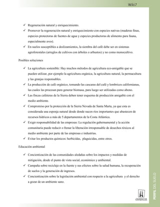  Regeneración natural y enriquecimiento.
 Promover la regeneración natural y enriquecimiento con especies nativas (maderas finas,
especies protectoras de fuentes de agua y especies productoras de alimento para fauna,
especialmente aves).
 En suelos susceptibles a deslizamientos, la siembra del café debe ser en sistemas
agroforestales (arreglos de cultivos con árboles o arbustos) y no como monocultivo.
Posibles soluciones
 La agricultura sostenible: Hay muchos métodos de agricultura eco-amigable que se
pueden utilizar, por ejemplo la agricultura orgánica, la agricultura natural, la permacultura
y las granjas responsables.
 La producción de café orgánico, tomando las cascaras del café y lombrices californianas,
las cuales las procesan para generar biomasa, para luego ser utilizadas como abono.
 Las fincas cafeteras de la Sierra deben tener esquema de producción amigable con el
medio ambiente.
 Compromiso por la protección de la Sierra Nevada de Santa Marta, ya que esta es
considerada una esponja natural desde donde nacen ríos importantes que abastecen de
recursos hídricos a más de 5 departamentos de la Costa Atlántica.
 Exigir responsabilidad de las empresas: La regulación gubernamental y la acción
comunitaria puede reducir o frenar la liberación irresponsable de desechos tóxicos al
medio ambiente por parte de las empresas e industrias.
 Evitar los productos químicos: herbicidas, plaguicidas, entre otros.
Educación ambiental
 Concientización de las comunidades aledañas sobre los impactos y medidas de
mitigación, desde el punto de vista social, económico y ambiental.
 Campaña sobre reciclaje en la fuente y sus efectos sobre la salud humana, la recuperación
de suelos y la generación de ingresos.
 Concientización sobre la legislación ambiental con respecto a la agricultura y el derecho
a gozar de un ambiente sano.
 