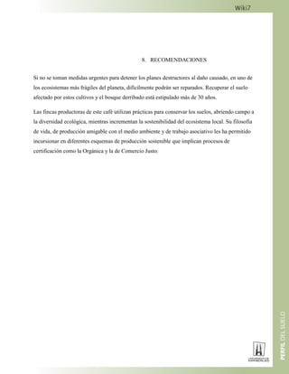 8. RECOMENDACIONES
Si no se toman medidas urgentes para detener los planes destructores al daño causado, en uno de
los ecosistemas más frágiles del planeta, difícilmente podrán ser reparados. Recuperar el suelo
afectado por estos cultivos y el bosque derribado está estipulado más de 30 años.
Las fincas productoras de este café utilizan prácticas para conservar los suelos, abriendo campo a
la diversidad ecológica, mientras incrementan la sostenibilidad del ecosistema local. Su filosofía
de vida, de producción amigable con el medio ambiente y de trabajo asociativo les ha permitido
incursionar en diferentes esquemas de producción sostenible que implican procesos de
certificación como la Orgánica y la de Comercio Justo.
 
