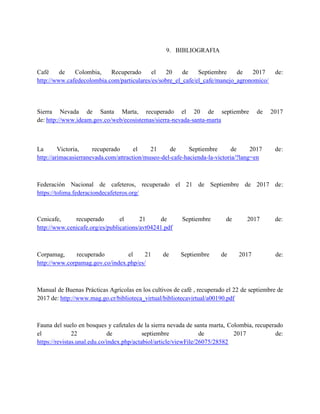 9. BIBLIOGRAFIA
Café de Colombia, Recuperado el 20 de Septiembre de 2017 de:
http://www.cafedecolombia.com/particulares/es/sobre_el_cafe/el_cafe/manejo_agronomico/
Sierra Nevada de Santa Marta, recuperado el 20 de septiembre de 2017
de: http://www.ideam.gov.co/web/ecosistemas/sierra-nevada-santa-marta
La Victoria, recuperado el 21 de Septiembre de 2017 de:
http://arimacasierranevada.com/attraction/museo-del-cafe-hacienda-la-victoria/?lang=en
Federación Nacional de cafeteros, recuperado el 21 de Septiembre de 2017 de:
https://tolima.federaciondecafeteros.org/
Cenicafe, recuperado el 21 de Septiembre de 2017 de:
http://www.cenicafe.org/es/publications/avt04241.pdf
Corpamag, recuperado el 21 de Septiembre de 2017 de:
http://www.corpamag.gov.co/index.php/es/
Manual de Buenas Prácticas Agrícolas en los cultivos de café , recuperado el 22 de septiembre de
2017 de: http://www.mag.go.cr/biblioteca_virtual/bibliotecavirtual/a00190.pdf
Fauna del suelo en bosques y cafetales de la sierra nevada de santa marta, Colombia, recuperado
el 22 de septiembre de 2017 de:
https://revistas.unal.edu.co/index.php/actabiol/article/viewFile/26075/28582
 