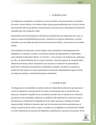 1. INTRODUCCION
La realidad que actualmente se evidencia en el sector cafetero, más precisamente con relación a
los suelos, recurso hídrico y los residuos sólidos, generan gran problemática por lo cual se buscan
soluciones preventivas que aporten y permitan nuevas opciones para la búsqueda de un desarrollo
sostenible para esta ocupación y labor.
Primeramente para la formulación de alternativas de producción más limpia para este sector, se
tienen en cuenta el primordialmente prevenir y minimizar los impactos ambientales y sociales
asociados a esta actividad, derivados del mal uso del recurso hídrico, uso de suelos y los residuos
sólidos.
Esta evaluación de suelos para el sector cafetero más exactamente en del departamento del
Magdalena, se construyó revisando en las fincas cafeteras del departamento en Santa Marta,
como referente la Hacienda Cafetera “La Victoria”, con la iniciativa de optimizar las condiciones
de vida y de aprovechamiento de los recursos naturales, solucionar aspectos de competitividad y
obtención de materias primas. Partiendo de esta iniciativa se manifiesta la oportunidad de
desarrollar la formulación de alternativas ambientales orientada a introducir el concepto de
producción más limpia en el sector; permitiendo un desarrollo ambientalmente seguro de dicha
actividad, previniendo y minimizando impactos ambientales.
2. JUSTIFICACION
Al indagar que en la actualidad es necesario enfocar el desarrollo de alternativas que generen el
control, recuperación o restauración de los suelos con mecanismos que se caractericen por
preservar y mantener el equilibro de un ecosistema, teniendo claro en manejo de las soluciones
que aportan a una comunidad a optimizar su calidad de vida reduciendo los niveles de riesgos y
amenazas que se obtienen por la degradación de los suelos, para que se obtenga en mínimo
impacto posible. Además es necesario saber que las soluciones preventivas generadas para el
manejo y conservación de suelos y aguas, a menudo no son adaptadas a los beneficiarios, debido
a su nula colaboración en el proceso de diagnóstico, planificación y ejecución de acciones. De tal
 
