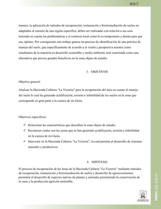 manera, la aplicación de métodos de recuperación, restauración y biorremediación de suelos no
adaptados al entorno de una región específica, deben ser realizadas con relación a sus usos
teniendo en cuenta las problemáticas y el contexto local como lo es temperatura y demás para que
sea, óptimo. Por consiguiente este trabajo genera un proceso de identificación de una práctica de
manejo del suelo, que específicamente de acuerdo a la visión y perspectiva nuestra como
estudiantes de la maestría en desarrollo sostenible y medio ambiente será examinada como una
alternativa que provee grandes beneficios en la zona objeto de estudio
3. OBJETIVOS
Objetivo general:
Analizar la Hacienda Cafetera “La Victoria” para la recuperación del área en cuanto al manejo
del suelo lo cual ha generado acidificación, erosión e infertilidad de los suelos en la zona que
corresponde en gran parte a la cuenca de río Gaira.
Objetivos específicos:
 Relacionar las características que describen la zona objeto de estudio.
 Reconocer cuales son las zonas que se han generado acidificación, erosión e infertilidad
en la cuenca de río Gaira.
 Intervenir en la Hacienda Cafetera “La Victoria”, la cual permita al desarrollo de sistemas
naturales y productivos.
4. HIPÓTESIS
El proceso de recuperación de las áreas de la Hacienda Cafetera “La Victoria” mediante métodos
de recuperación, restauración y biorremediación de suelos y desarrollo de agroecosistemas
permitirá el desarrollo de especies nativas de plantas y animales permitiendo la conservación de
la zona y la producción agrícola sostenible.
 