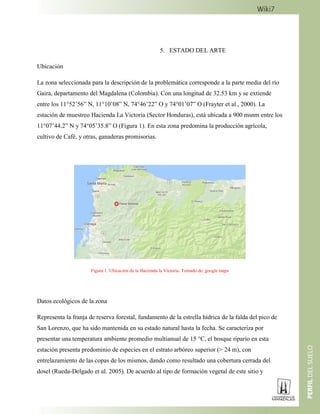 5. ESTADO DEL ARTE
Ubicación
La zona seleccionada para la descripción de la problemática corresponde a la parte media del río
Gaira, departamento del Magdalena (Colombia). Con una longitud de 32.53 km y se extiende
entre los 11°52’56” N, 11°10’08” N, 74°46’22” O y 74°01’07” O (Frayter et al., 2000). La
estación de muestreo Hacienda La Victoria (Sector Honduras), está ubicada a 900 msnm entre los
11°07’44.2” N y 74°05’35.8” O (Figura 1). En esta zona predomina la producción agrícola,
cultivo de Café, y otras, ganaderas promisorias.
Figura 1. Ubicación de la Hacienda la Victoria. Tomado de: google maps
Datos ecológicos de la zona
Representa la franja de reserva forestal, fundamento de la estrella hídrica de la falda del pico de
San Lorenzo, que ha sido mantenida en su estado natural hasta la fecha. Se caracteriza por
presentar una temperatura ambiente promedio multianual de 15 °C, el bosque ripario en esta
estación presenta predominio de especies en el estrato arbóreo superior (> 24 m), con
entrelazamiento de las copas de los mismos, dando como resultado una cobertura cerrada del
dosel (Rueda-Delgado et al. 2005). De acuerdo al tipo de formación vegetal de este sitio y
 