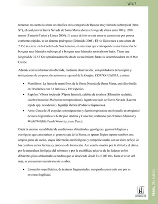 teniendo en cuenta la altura se clasifica en la categoría de Bosque muy húmedo subtropical (bmh-
ST), el cual para la Sierra Nevada de Santa Marta abarca el rango de altura entre 900 y 1700
msnm (Tamaris-Turizo y López 2006). El cauce del río en esta zona se caracteriza por poseer
corrientes rápidas, es un sistema pedregoso (Grimaldo 2001). El río Gaira nace a una altura de
2.750 m.s.n.m. en la Cuchilla de San Lorenzo, en una zona que corresponde a una transición de
bosques muy húmedos subtropical y bosques muy húmedos montañosos bajos. Tiene una
longitud de 32.53 Km aproximadamente desde su nacimiento hasta su desembocadura en el Mar
Caribe.
Además con la información obtenida, mediante observación, con pobladores de la región y
trabajadores de corporación autónoma regional de la Guajira, CORPOGUAJIRA, existen:
 Mamíferos: La fauna de mamíferos de la Sierra Nevada de Santa Marta, está distribuida
en 10 órdenes con 32 familias y 189 especies.
 Reptiles: Víbora hocicuda (Vipera latastei), culebra de escalera (Rhinechis scalaris),
culebra bastarda (Malpolon monspesulanus), lagarto ocelado de Sierra Nevada (Lacerta
lepida spp. nevadensis), lagartija ibérica (Podarcis hispanicus).
 Aves: Cerca de 51 especies son migratorias y fueron registradas en el estudio ecorregional
de aves migratorias en la Región Andina y Cono Sur, realizado por el Banco Mundial y
World Wildlife Fund (Wurschy, com. Pers.).
Dada la enorme variabilidad de condiciones altitudinales, geológicas, geomorfológicas y
ecológicas que caracterizan el gran paisaje de la Sierra, es apenas lógico esperar también una
amplia gama de suelos, cuyas diferencias morfológicas y composicionales son un claro reflejo de
los cambios en los factores y procesos de formación. Así, condicionados por la altitud y el clima,
por la naturaleza litológica del substrato y por la estabilidad relativa de las laderas en los
diferentes pisos altitudinales a medida que se desciende desde los 5.700 mts, hasta el nivel del
mar, se encuentran sucesivamente a saber:
 Litosuelos superficiales, de texturas fragmentadas, marginales para todo uso por su
extrema fragilidad.
 