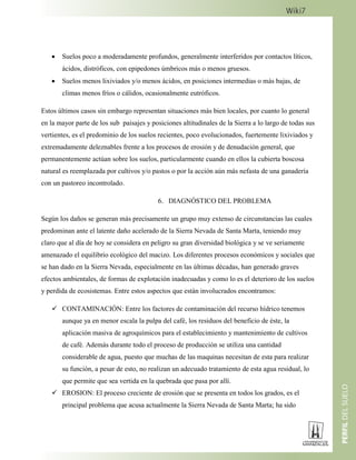  Suelos poco a moderadamente profundos, generalmente interferidos por contactos líticos,
ácidos, distróficos, con epipedones úmbricos más o menos gruesos.
 Suelos menos lixiviados y/o menos ácidos, en posiciones intermedias o más bajas, de
climas menos fríos o cálidos, ocasionalmente eutróficos.
Estos últimos casos sin embargo representan situaciones más bien locales, por cuanto lo general
en la mayor parte de los sub paisajes y posiciones altitudinales de la Sierra a lo largo de todas sus
vertientes, es el predominio de los suelos recientes, poco evolucionados, fuertemente lixiviados y
extremadamente deleznables frente a los procesos de erosión y de denudación general, que
permanentemente actúan sobre los suelos, particularmente cuando en ellos la cubierta boscosa
natural es reemplazada por cultivos y/o pastos o por la acción aún más nefasta de una ganadería
con un pastoreo incontrolado.
6. DIAGNÓSTICO DEL PROBLEMA
Según los daños se generan más precisamente un grupo muy extenso de circunstancias las cuales
predominan ante el latente daño acelerado de la Sierra Nevada de Santa Marta, teniendo muy
claro que al día de hoy se considera en peligro su gran diversidad biológica y se ve seriamente
amenazado el equilibrio ecológico del macizo. Los diferentes procesos económicos y sociales que
se han dado en la Sierra Nevada, especialmente en las últimas décadas, han generado graves
efectos ambientales, de formas de explotación inadecuadas y como lo es el deterioro de los suelos
y perdida de ecosistemas. Entre estos aspectos que están involucrados encontramos:
 CONTAMINACIÓN: Entre los factores de contaminación del recurso hídrico tenemos
aunque ya en menor escala la pulpa del café, los residuos del beneficio de éste, la
aplicación masiva de agroquímicos para el establecimiento y mantenimiento de cultivos
de café. Además durante todo el proceso de producción se utiliza una cantidad
considerable de agua, puesto que muchas de las maquinas necesitan de esta para realizar
su función, a pesar de esto, no realizan un adecuado tratamiento de esta agua residual, lo
que permite que sea vertida en la quebrada que pasa por allí.
 EROSION: El proceso creciente de erosión que se presenta en todos los grados, es el
principal problema que acusa actualmente la Sierra Nevada de Santa Marta; ha sido
 