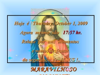 MARAVILHOSO  MOMENTO Hoje  é  Thursday, October 1, 2009 Agora  mesmo  são  17:57  hr. Relaxe  por  uns  momentos  e vamos desfrutar  da segurança  de  JESUS !.. 