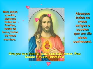 Ore por sua família, para que haja Amor, Paz, Saúde e muita Harmonia. Meu Jesus querido, abençoe todas as famílias, todos os lares, todos os meus vizinhos.   Abençoe todos os meus amigos e aqueles que um dia ainda conhecerei.   