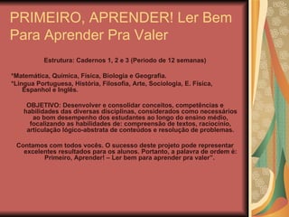 PRIMEIRO, APRENDER! Ler Bem Para Aprender Pra Valer . Estrutura: Cadernos 1, 2 e 3 (Período de 12 semanas) *Matemática, Química, Física, Biologia e Geografia. *Língua Portuguesa, História, Filosofia, Arte, Sociologia, E. Física, Espanhol e Inglês. OBJETIVO: Desenvolver e consolidar conceitos, competências e habilidades das diversas disciplinas, considerados como necessários ao bom desempenho dos estudantes ao longo do ensino médio, focalizando as habilidades de: compreensão de textos, raciocínio, articulação lógico-abstrata de conteúdos e resolução de problemas. Contamos com todos vocês. O sucesso deste projeto pode representar excelentes resultados para os alunos. Portanto, a palavra de ordem é: Primeiro, Aprender! – Ler bem para aprender pra valer”.  