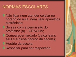 NORMAS ESCOLARES Não ligar nem atender celular no horário de aula, nem usar aparelhos eletrônicos; Só sair com a permissão do professor (a) – CRACHÁ; Comparecer fardado (calça jeans azul e a blusa padrão da escola); Horário da escola; Respeitar para ser respeitado.  