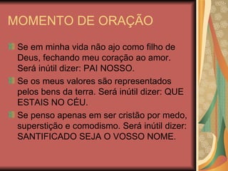 MOMENTO DE ORAÇÃO Se em minha vida não ajo como filho de Deus, fechando meu coração ao amor. Será inútil dizer: PAI NOSSO. Se os meus valores são representados pelos bens da terra. Será inútil dizer: QUE ESTAIS NO CÉU. Se penso apenas em ser cristão por medo, superstição e comodismo. Será inútil dizer: SANTIFICADO SEJA O VOSSO NOME. 