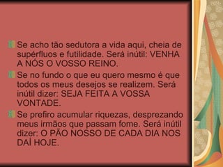 Se acho tão sedutora a vida aqui, cheia de supérfluos e futilidade. Será inútil: VENHA A NÓS O VOSSO REINO. Se no fundo o que eu quero mesmo é que todos os meus desejos se realizem. Será inútil dizer: SEJA FEITA A VOSSA VONTADE. Se prefiro acumular riquezas, desprezando meus irmãos que passam fome. Será inútil dizer: O PÃO NOSSO DE CADA DIA NOS DAÍ HOJE. 