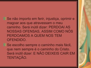 Se não importo em ferir, injustiça, oprimir e magoar aos que atravessam o meu caminho. Será inútil dizer: PERDOAI AS NOSSAS OFENSAS, ASSIM COMO NÓS PERDOAMOS A QUEM NOS TEM OFENDIDO. Se escolho sempre o caminho mais fácil, que nem sempre é o caminho do Cristo. Será inútil dizer: E NÃO DEIXEIS CAIR EM TENTAÇÃO. 