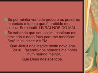 Se por minha vontade procuro os prazeres materiais e tudo o que é proibido me seduz. Será inútil: LIVRAI-NOS DO MAL... Se sabendo que sou assim, continuo me omitindo e nada faço para me modificar. Será inútil dizer: AMÉM. Que Jesus nos inspire neste novo ano (2010), fazendo-nos homens melhores num mundo melhor. Que Deus nos abençoe. 