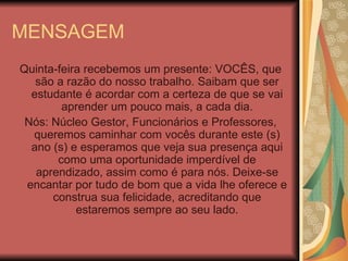 MENSAGEM Quinta-feira recebemos um presente: VOCÊS, que são a razão do nosso trabalho. Saibam que ser estudante é acordar com a certeza de que se vai aprender um pouco mais, a cada dia. Nós: Núcleo Gestor, Funcionários e Professores, queremos caminhar com vocês durante este (s) ano (s) e esperamos que veja sua presença aqui como uma oportunidade imperdível de aprendizado, assim como é para nós. Deixe-se encantar por tudo de bom que a vida lhe oferece e construa sua felicidade, acreditando que estaremos sempre ao seu lado. 