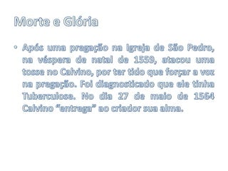 Morte e GlóriaApós uma pregação na Igreja de São Pedro, na véspera de natal de 1559, atacou uma tosse no Calvino, por ter tido que forçar a voz na pregação. Foi diagnosticado que ele tinha Tuberculose. No dia 27 de maio de 1564 Calvino “entrega” ao criador sua alma.