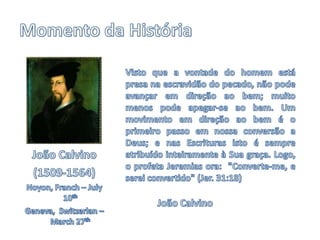 Momento da HistóriaVisto que a vontade do homem está presa na escravidão do pecado, não pode avançar em direção ao bem; muito menos pode apegar-se ao bem. Um movimento em direção ao bem é o primeiro passo em nossa conversão a Deus; e nas Escrituras isto é sempre atribuído inteiramente à Sua graça. Logo, o profeta Jeremias ora:  "Converte-me, e serei convertido" (Jer. 31:18)João CalvinoJoão Calvino(1509-1564)Noyon, Franch – July 10thGeneva,  Switzerlan – March 27th