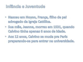 Infância e JuventudeNasceu em Noyon, França, filho de pai advogado da Igreja Católica.Sua mãe, Jeanne, morreu em 1531, quando Calvino tinha apenas 6 anos de idade.Aos 12 anos, Calvino se muda pra Paris preparando-se para entrar na universidade.