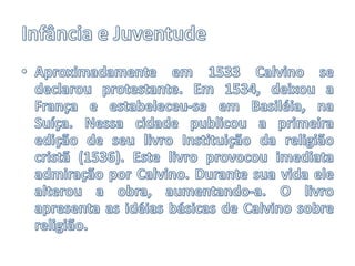 Infância e JuventudeAproximadamente em 1533 Calvino se declarou protestante. Em 1534, deixou a França e estabeleceu-se em Basiléia, na Suíça. Nessa cidade publicou a primeira edição de seu livro Instituição da religião cristã (1536). Este livro provocou imediata admiração por Calvino. Durante sua vida ele alterou a obra, aumentando-a. O livro apresenta as idéias básicas de Calvino sobre religião.