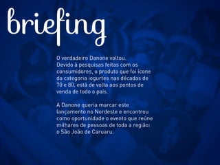 Fazer uma réplica gigante do produto
Verdadeiro Danone, cujo relançamento
aconteceu no início do ano. Para
contextualizar a regionalização, um
chapéu de couro fazia a cobertura
desta grande embalagem. Além do
Verdadeiro Danone, todo o portfólio da
marca estava exposto no espaço através
de vitrines, de um infográfico com a
história da marca e de um clipe com
vários filmes produzidos pela Danone.
insight
 
