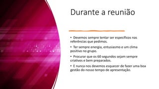Durante a reunião
• Devemos sempre tentar ser específicos nas
referências que pedimos.
• Ter sempre energia, entusiasmo e um clima
positivo no grupo.
• Procurar que os 60 segundos sejam sempre
criativos e bem preparados.
• E nunca nos devemos esquecer de fazer uma boa
gestão do nosso tempo de apresentação.
 