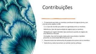 Contribuições
• É importante que todos os membros contribuam de alguma forma, com
uma das várias opções no BNI:
-1 a 1: Que são reunião que podem ser agendadas entre os membros
-Referências: Que são oportunidade de negócio para os membros
-Obrigados por negócio fechado: Que acontecem quando um negócio de
uma referência é fechado
-Formações: Que são formações dadas pelo nosso diretor e também
presentes na universidade BNI 24 horas por dia
• Devemos tentar dar testemunhos de projetos de sucesso com os membros
• Desta forma, todos transmitem um sentido real de confiança.
 