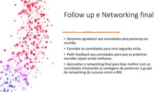 Follow up e Networking final
• Devemos agradecer aos convidados pela presença na
reunião.
• Convidar os convidados para uma segunda visita.
• Pedir feedback aos convidados para que as próximas
reuniões sejam ainda melhores.
• Aproveitar o networking final para falar melhor com os
convidados mostrando as vantagens de pertencer a grupo
de networking de sucesso como o BNI.
 