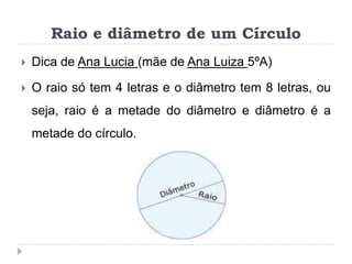 Raio e diâmetro de um CírculoDica de Ana Lucia (mãe de Ana Luiza 5ºA)Oraio só tem 4 letras e o diâmetro tem 8 letras, ou seja, raio é a metade do diâmetro e diâmetro é a metade do círculo.  