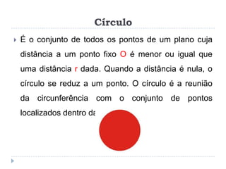 CírculoÉ o conjunto de todos os pontos de um plano cuja distância a um ponto fixo O é menor ou igual que uma distância r dada. Quando a distância é nula, o círculo se reduz a um ponto. O círculo é a reunião da circunferência com o conjunto de pontos localizados dentro da mesma. 