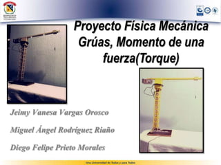 Proyecto Física Mecánica 
Grúas, Momento de una 
fuerza(Torque) 
Jeimy Vanesa Vargas Orosco 
Miguel Ángel Rodríguez Riaño 
Diego Felipe Prieto Morales 
 