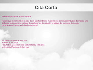 Cita Corta
Momento de Inercia. Forma General
El momento de inercia desempeña un papel análogo al de la masa inercial en el caso del movimiento
rectilíneo y uniforme. Es el valor escalar del momento angular longitudinal de un sólido rígido..
EL PROFESOR DE CIENCIAS
Número 8 JULIO/98
Facultad de Ciencias Físico Matemáticas y Naturales
Universidad Nacional de San Luis
 