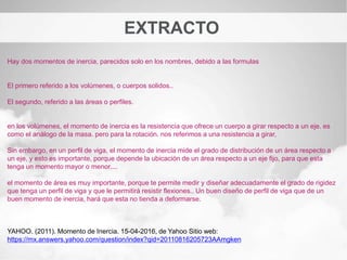 EXTRACTO
Hay dos momentos de inercia, parecidos solo en los nombres, debido a las formulas
El primero referido a los volúmenes, o cuerpos solidos..
El segundo, referido a las áreas o perfiles.
en los volúmenes, el momento de inercia es la resistencia que ofrece un cuerpo a girar respecto a un eje. es
como el análogo de la masa. pero para la rotación. nos referimos a una resistencia a girar,
Sin embargo, en un perfil de viga, el momento de inercia mide el grado de distribución de un área respecto a
un eje, y esto es importante, porque depende la ubicación de un área respecto a un eje fijo, para que esta
tenga un momento mayor o menor....
el momento de área es muy importante, porque te permite medir y diseñar adecuadamente el grado de rigidez
que tenga un perfil de viga y que le permitirá resistir flexiones.. Un buen diseño de perfil de viga que de un
buen momento de inercia, hará que esta no tienda a deformarse.
YAHOO. (2011). Momento de Inercia. 15-04-2016, de Yahoo Sitio web:
https://mx.answers.yahoo.com/question/index?qid=20110816205723AAmgken
 